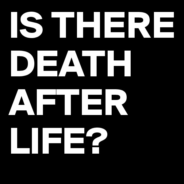 IS THERE DEATH AFTER LIFE?