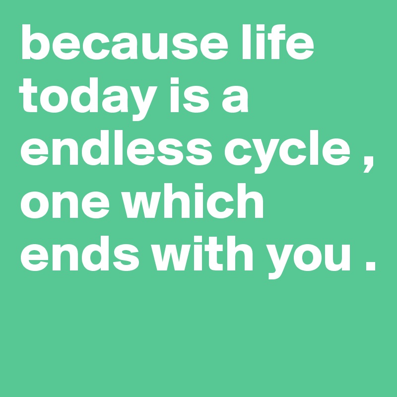 because life today is a endless cycle , one which ends with you .
