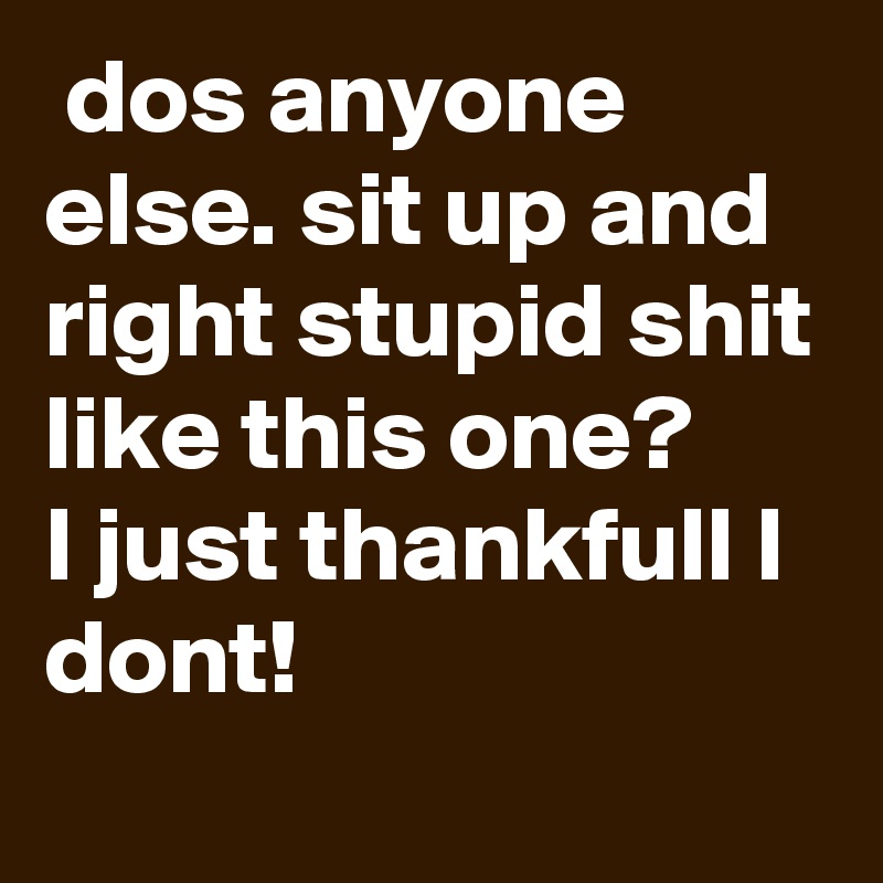  dos anyone
else. sit up and right stupid shit like this one?
I just thankfull I dont!
