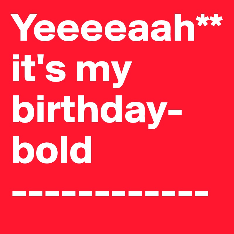 Yeeeeaah**
it's my birthday-bold
------------