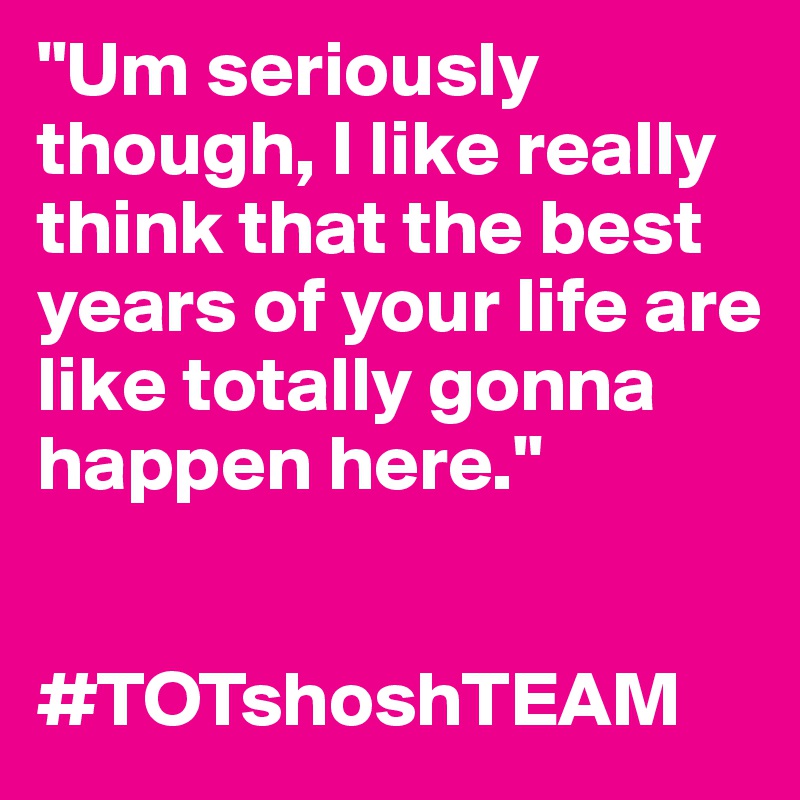 "Um seriously though, I like really think that the best years of your life are like totally gonna happen here."


#TOTshoshTEAM