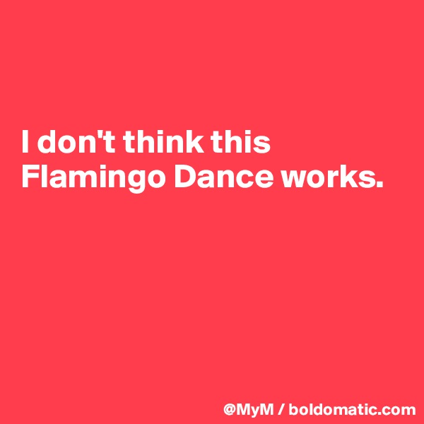 


I don't think this Flamingo Dance works.





