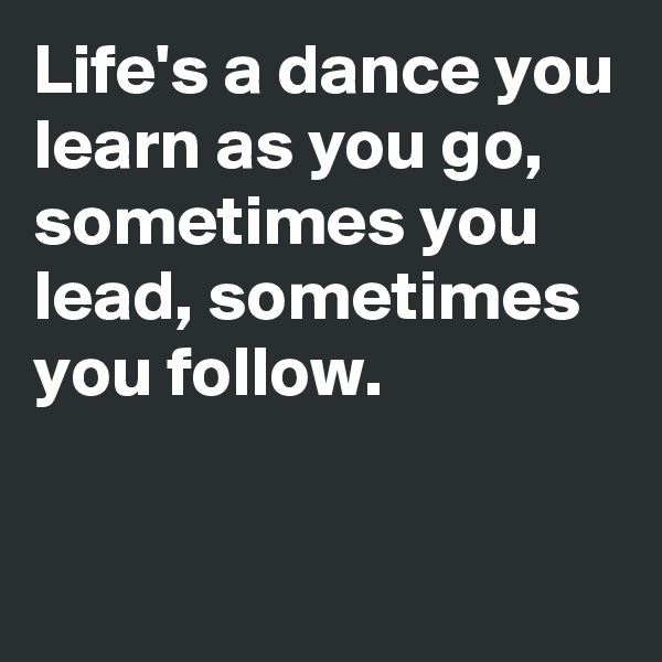 Life's a dance you learn as you go, sometimes you lead, sometimes you follow.

