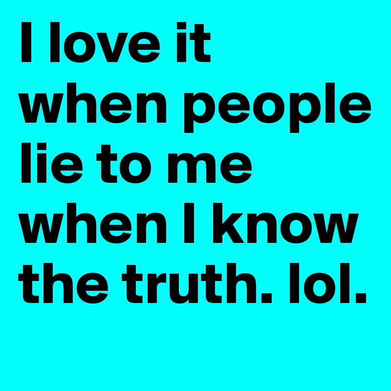 I love it when people lie to me when I know the truth. lol. 