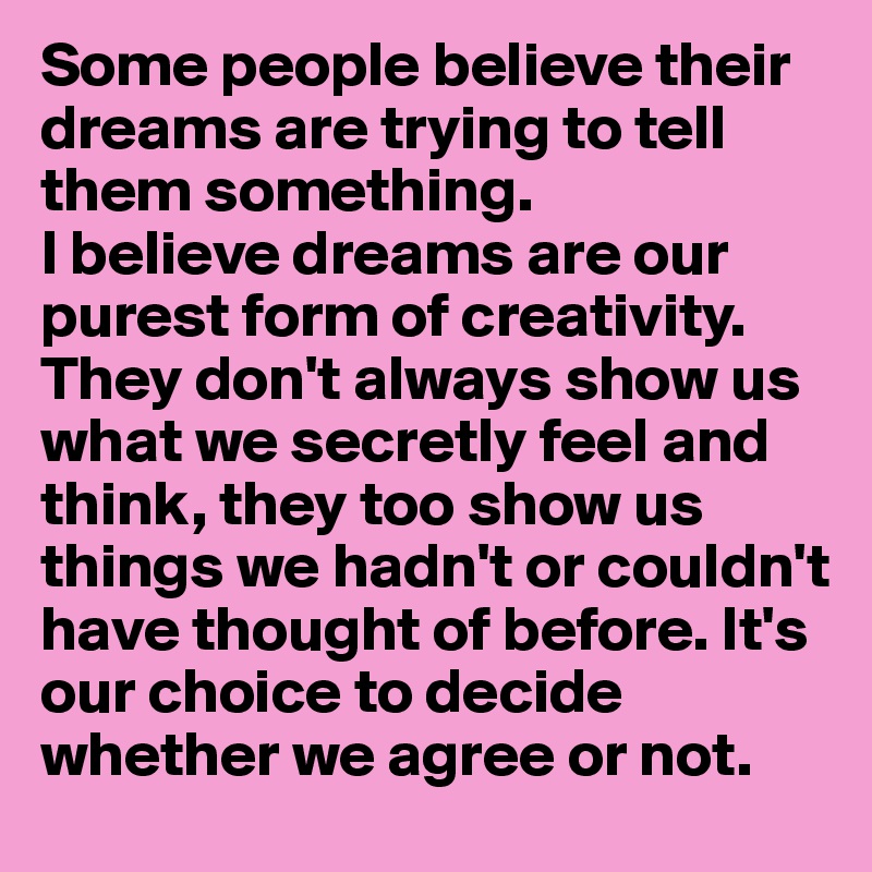 Some people believe their dreams are trying to tell them something. 
I believe dreams are our purest form of creativity. They don't always show us what we secretly feel and think, they too show us things we hadn't or couldn't have thought of before. It's our choice to decide whether we agree or not.