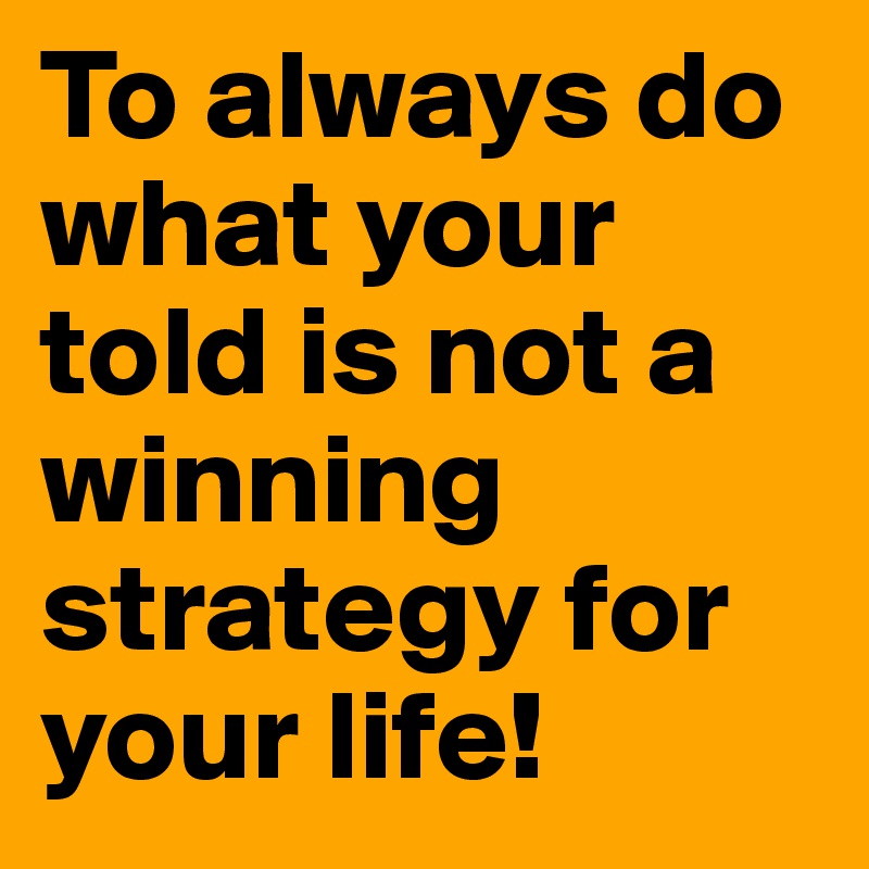 To always do what your told is not a winning strategy for your life!
