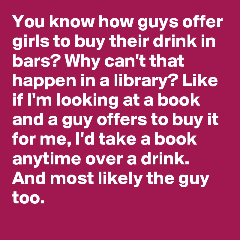 You know how guys offer girls to buy their drink in bars? Why can't that happen in a library? Like if I'm looking at a book and a guy offers to buy it for me, I'd take a book anytime over a drink. And most likely the guy too.