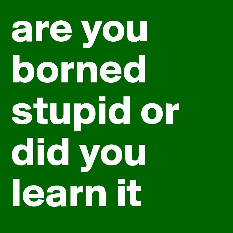 are you borned stupid or did you learn it 