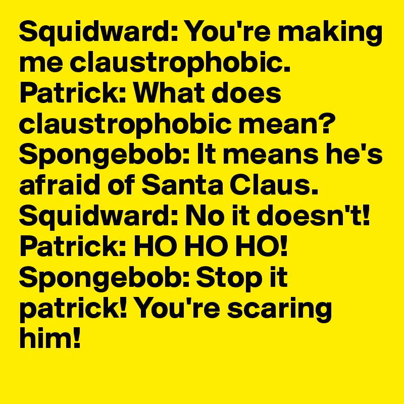 Squidward: You're making me claustrophobic. 
Patrick: What does claustrophobic mean? 
Spongebob: It means he's afraid of Santa Claus.
Squidward: No it doesn't! 
Patrick: HO HO HO! 
Spongebob: Stop it patrick! You're scaring him!