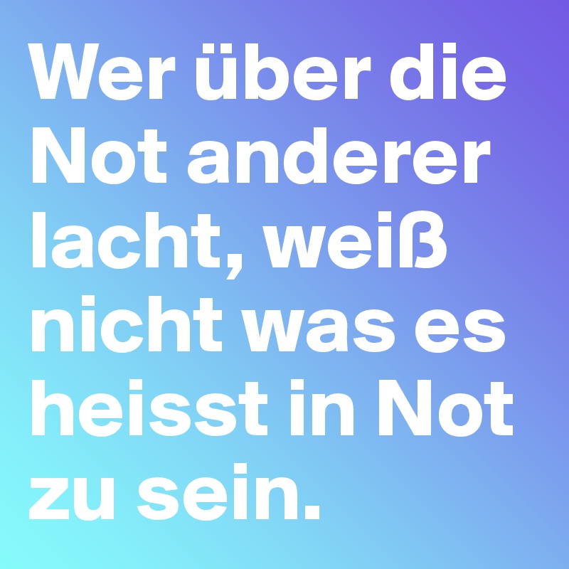 Wer über die Not anderer lacht, weiß nicht was es heisst in Not zu sein.