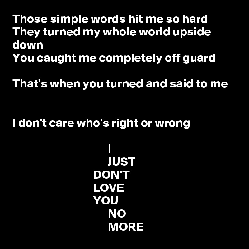 Those simple words hit me so hard
They turned my whole world upside down
You caught me completely off guard

That's when you turned and said to me


I don't care who's right or wrong

                                       I
                                       JUST
                                 DON'T
                                 LOVE
                                 YOU
                                       NO
                                       MORE