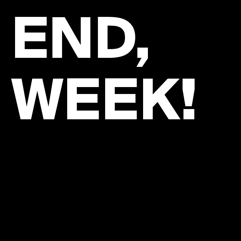 END, WEEK!
