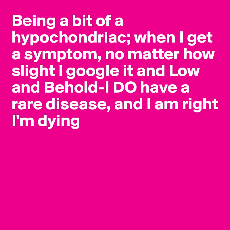 Being a bit of a hypochondriac; when I get a symptom, no matter how slight I google it and Low 
and Behold-I DO have a 
rare disease, and I am right
I'm dying




