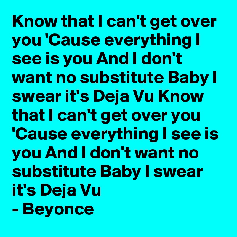 Know that I can't get over you 'Cause everything I see is you And I don't want no substitute Baby I swear it's Deja Vu Know that I can't get over you 'Cause everything I see is you And I don't want no substitute Baby I swear it's Deja Vu
- Beyonce