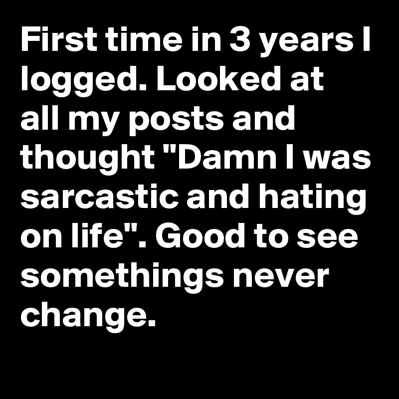 First time in 3 years I logged. Looked at all my posts and thought "Damn I was sarcastic and hating on life". Good to see somethings never change. 