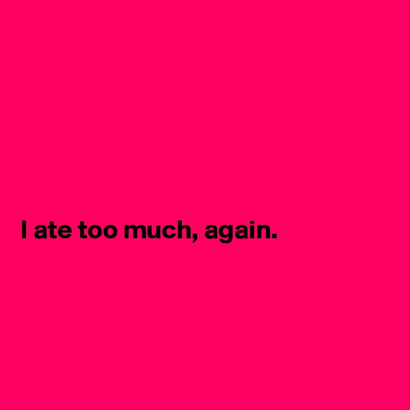 






I ate too much, again. 




