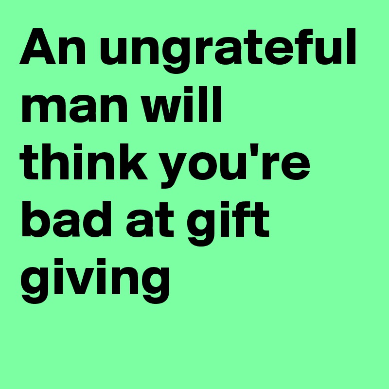 An ungrateful man will think you're bad at gift giving 