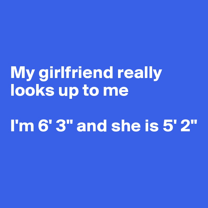 


My girlfriend really looks up to me

I'm 6' 3" and she is 5' 2"


