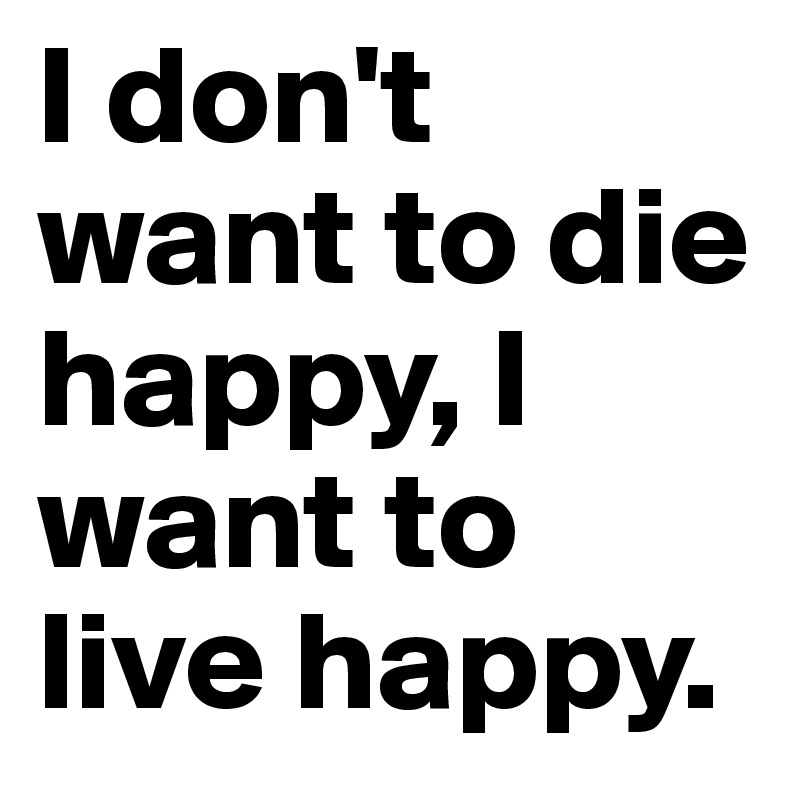I don't want to die happy, I want to live happy.