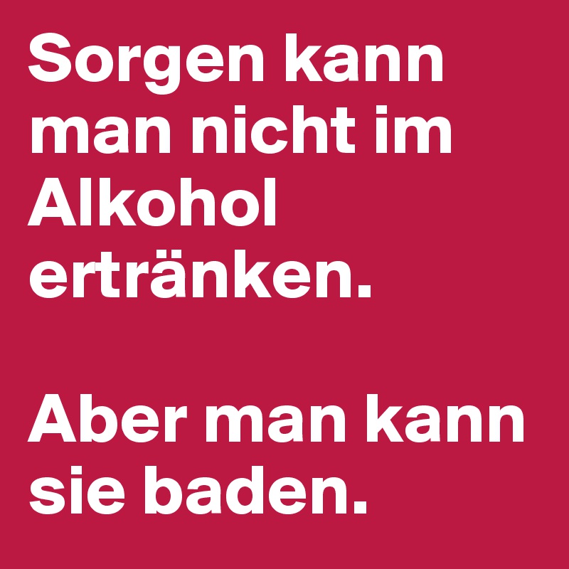 Sorgen kann man nicht im Alkohol ertränken. 

Aber man kann sie baden.