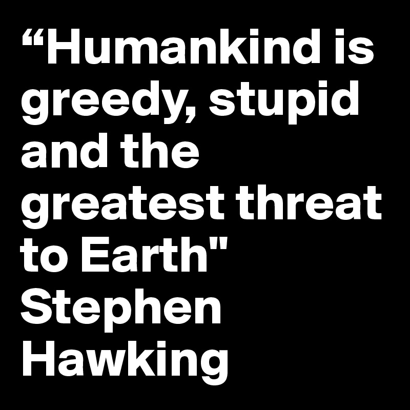 “Humankind is greedy, stupid and the greatest threat to Earth" Stephen Hawking