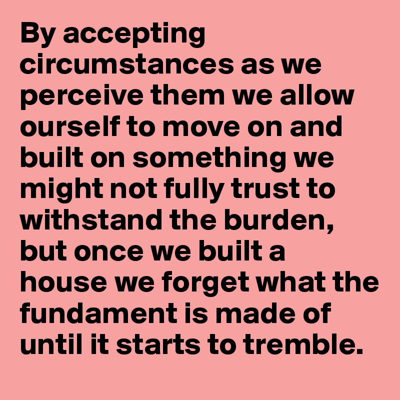 By accepting circumstances as we perceive them we allow ourself to move on and built on something we might not fully trust to withstand the burden, but once we built a house we forget what the fundament is made of until it starts to tremble.