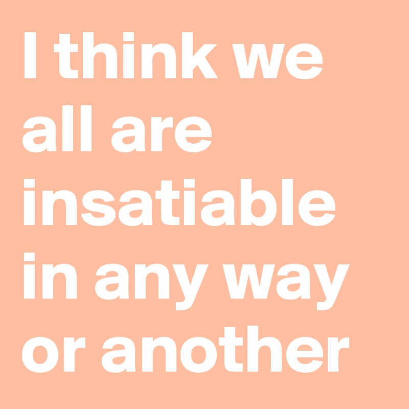 I think we all are insatiable in any way or another