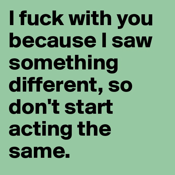 I fuck with you because I saw something different, so don't start acting the same.