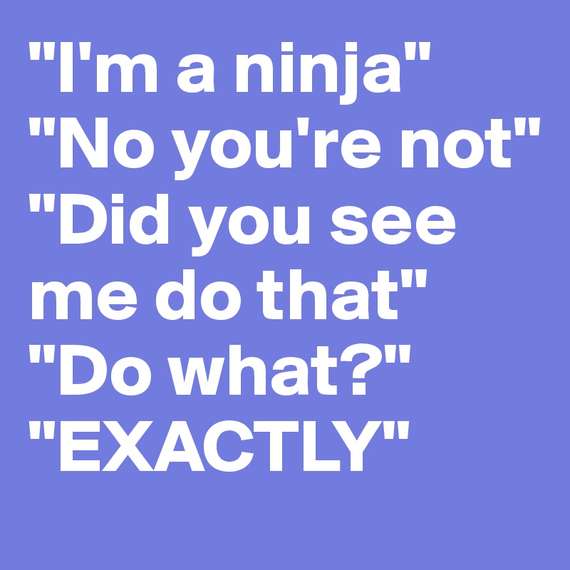 "I'm a ninja"
"No you're not"
"Did you see me do that"
"Do what?"
"EXACTLY"