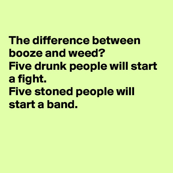 

The difference between booze and weed?
Five drunk people will start a fight.
Five stoned people will start a band.



