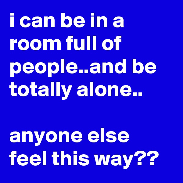 i can be in a room full of people..and be totally alone..

anyone else feel this way??