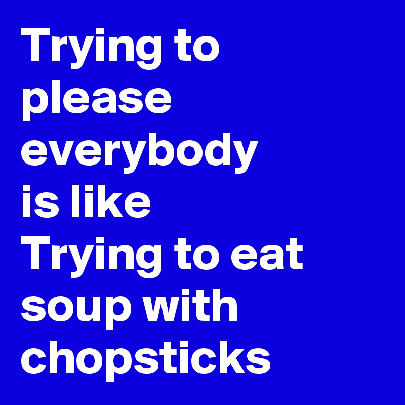 Trying to please everybody
is like
Trying to eat soup with chopsticks