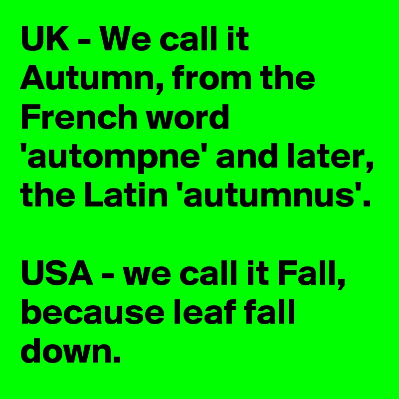 UK - We call it Autumn, from the French word 'autompne' and later, the Latin 'autumnus'.

USA - we call it Fall, because leaf fall down.