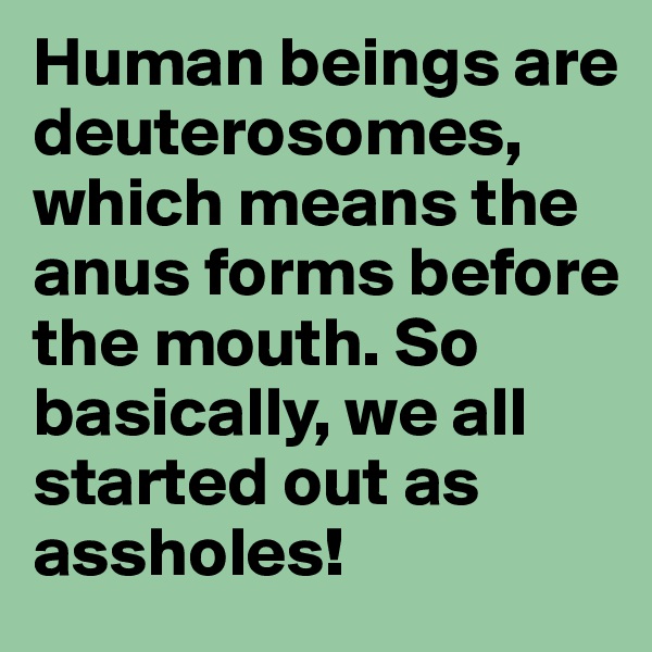 Human beings are deuterosomes, which means the anus forms before the mouth. So basically, we all started out as assholes!
