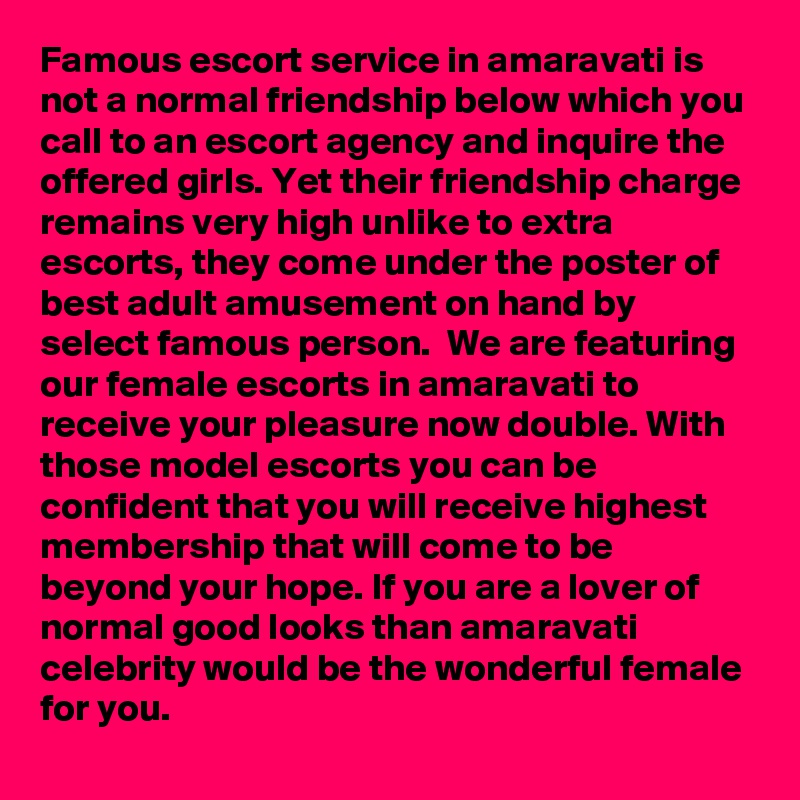 Famous escort service in amaravati is not a normal friendship below which you call to an escort agency and inquire the offered girls. Yet their friendship charge remains very high unlike to extra escorts, they come under the poster of best adult amusement on hand by select famous person.  We are featuring our female escorts in amaravati to receive your pleasure now double. With those model escorts you can be confident that you will receive highest membership that will come to be beyond your hope. If you are a lover of normal good looks than amaravati celebrity would be the wonderful female for you.  