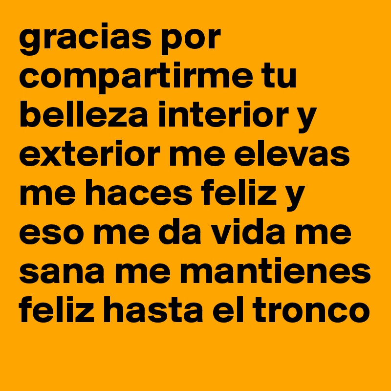 gracias por compartirme tu belleza interior y exterior me elevas me haces feliz y eso me da vida me sana me mantienes feliz hasta el tronco