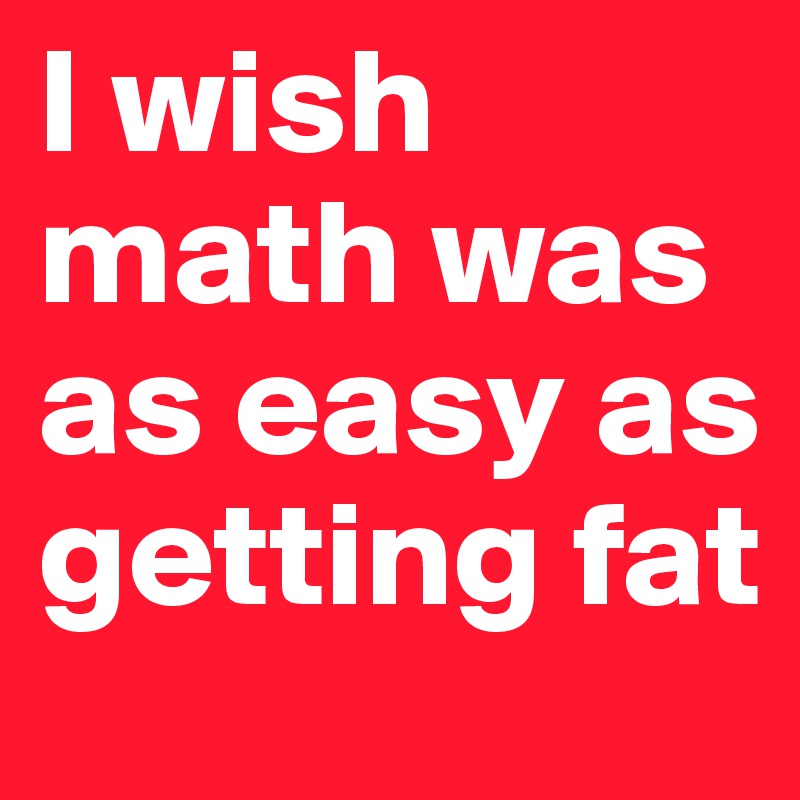 I wish math was as easy as getting fat 