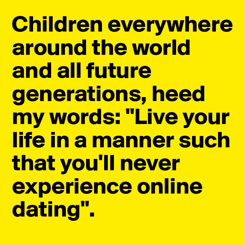 Children everywhere around the world and all future generations, heed my words: "Live your life in a manner such that you'll never experience online dating". 