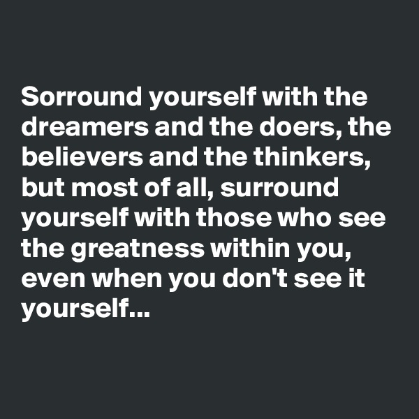 

Sorround yourself with the dreamers and the doers, the believers and the thinkers, but most of all, surround yourself with those who see the greatness within you, even when you don't see it yourself...

