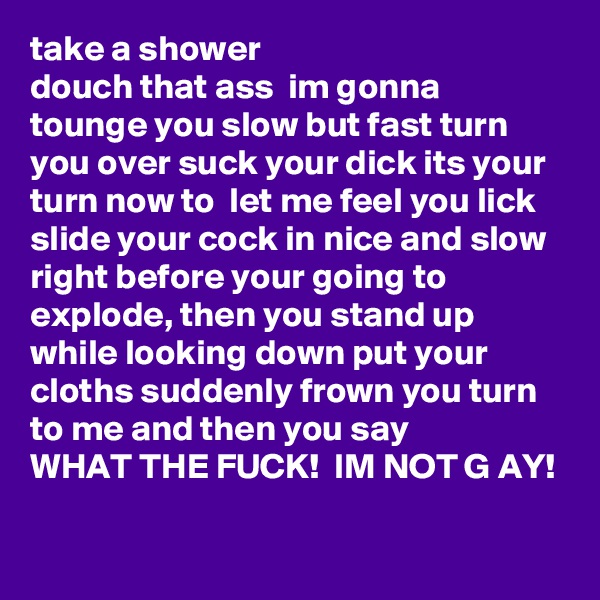 take a shower 
douch that ass  im gonna tounge you slow but fast turn you over suck your dick its your turn now to  let me feel you lick slide your cock in nice and slow right before your going to explode, then you stand up while looking down put your cloths suddenly frown you turn to me and then you say 
WHAT THE FUCK!  IM NOT G AY!    