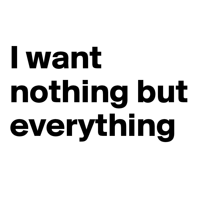 
I want nothing but everything
