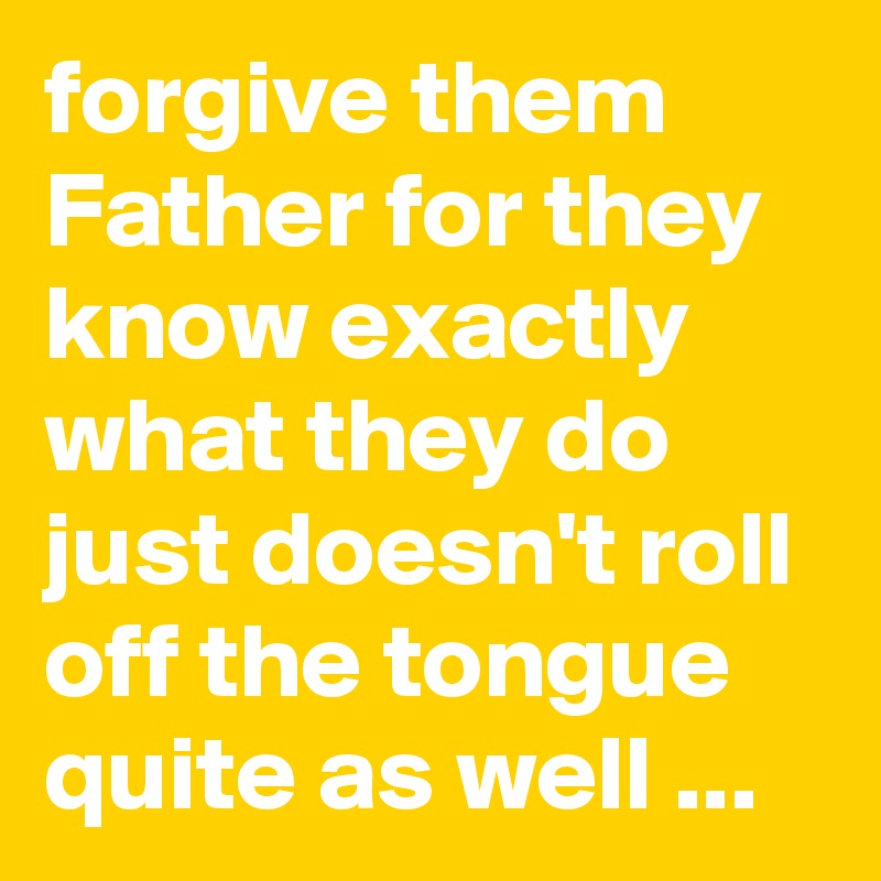 forgive them Father for they know exactly what they do just doesn't roll off the tongue quite as well ...