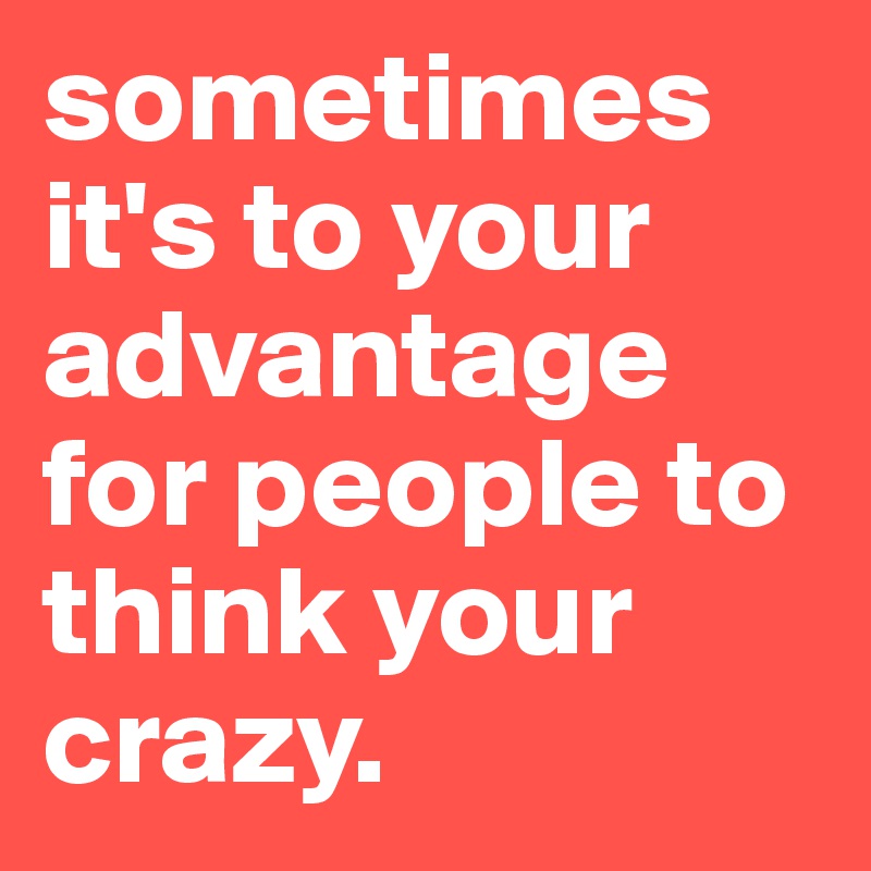 sometimes it's to your advantage for people to think your crazy.