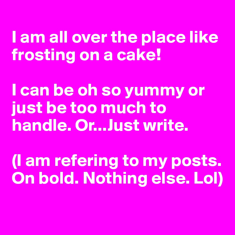 
I am all over the place like frosting on a cake! 

I can be oh so yummy or just be too much to handle. Or...Just write. 

(I am refering to my posts. On bold. Nothing else. Lol) 
