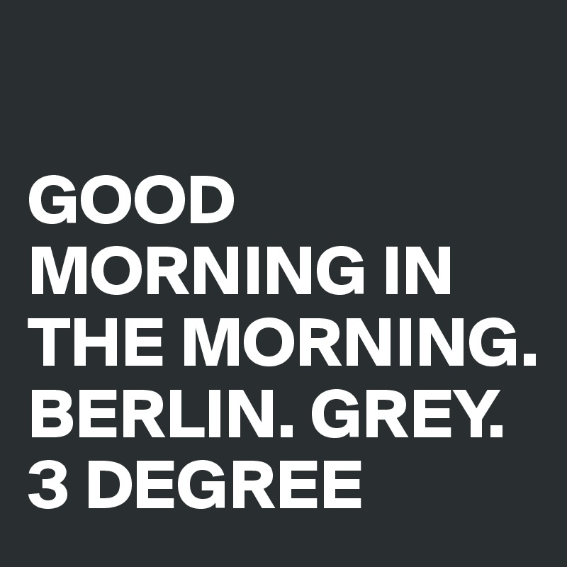 

GOOD MORNING IN THE MORNING. 
BERLIN. GREY. 3 DEGREE