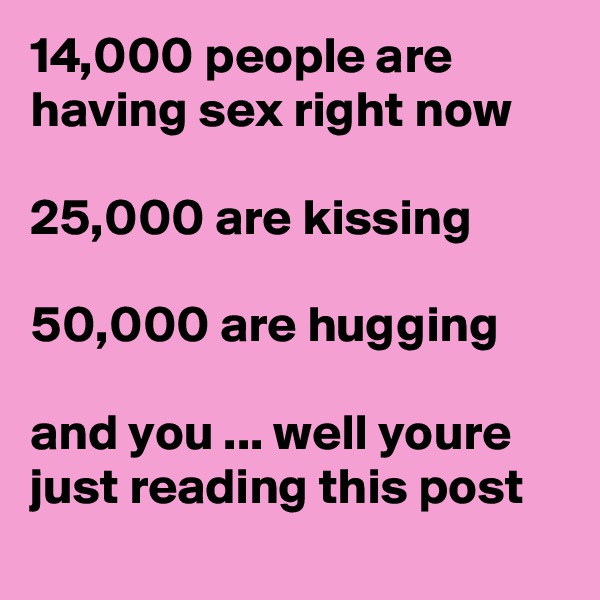 14,000 people are having sex right now

25,000 are kissing

50,000 are hugging

and you ... well youre just reading this post  

