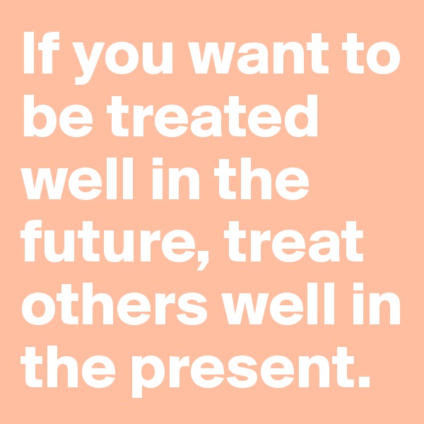 If you want to be treated well in the future, treat others well in the present.