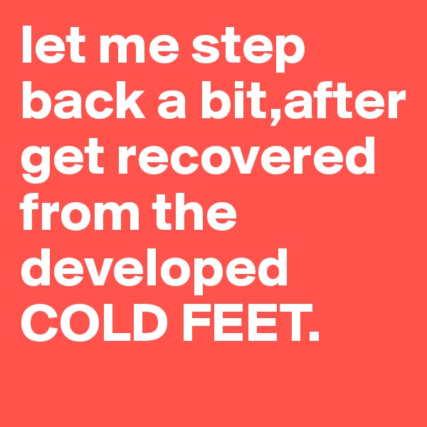 let me step back a bit,after get recovered from the developed COLD FEET.