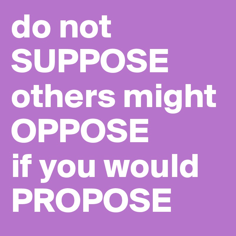 do not SUPPOSE
others might
OPPOSE
if you would
PROPOSE