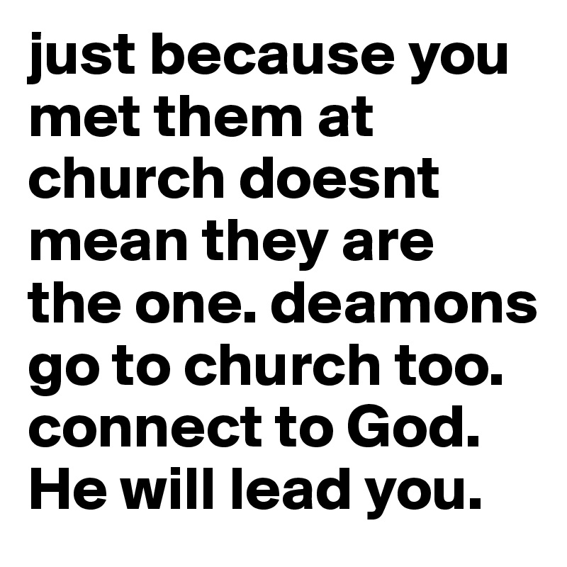 just because you met them at church doesnt mean they are the one. deamons go to church too. connect to God. He will lead you.